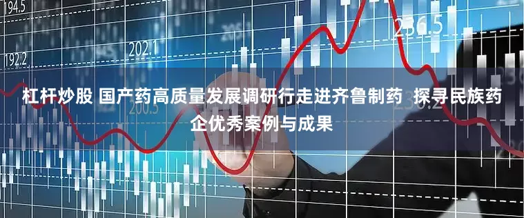 杠杆炒股 国产药高质量发展调研行走进齐鲁制药  探寻民族药企优秀案例与成果