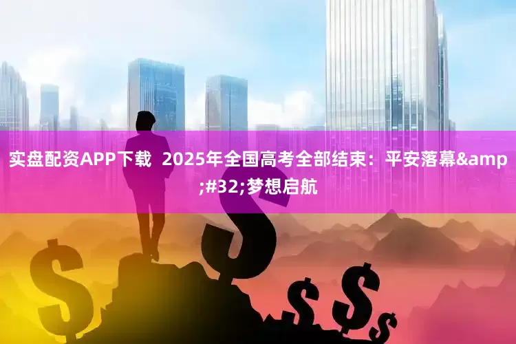 实盘配资APP下载  2025年全国高考全部结束：平安落幕&#32;梦想启航