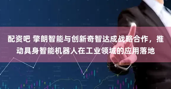 配资吧 擎朗智能与创新奇智达成战略合作，推动具身智能机器人在工业领域的应用落地
