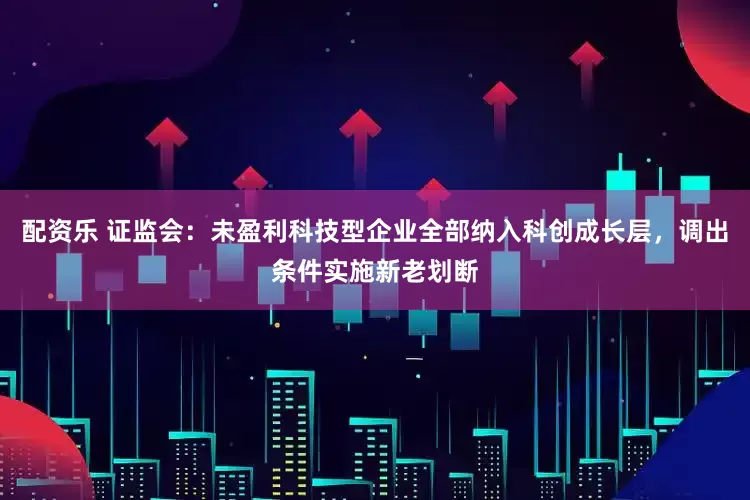 配资乐 证监会：未盈利科技型企业全部纳入科创成长层，调出条件实施新老划断
