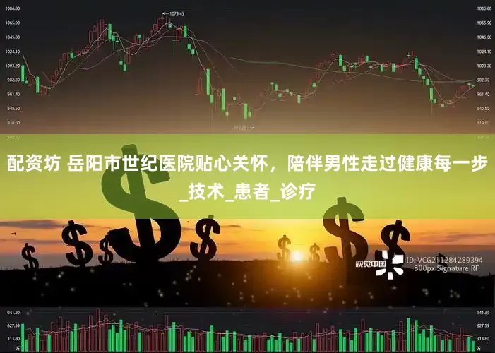 配资坊 岳阳市世纪医院贴心关怀，陪伴男性走过健康每一步_技术_患者_诊疗