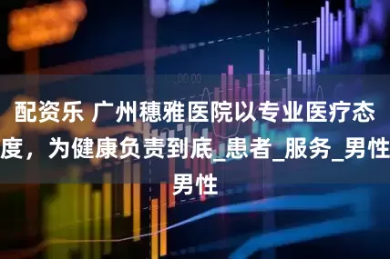 配资乐 广州穗雅医院以专业医疗态度，为健康负责到底_患者_服务_男性