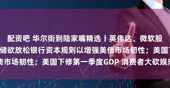 配资吧 华尔街到陆家嘴精选丨英伟达、微软股价又创新高啦！美联储欲放松银行资本规则以增强美债市场韧性；美国下修第一季度GDP 消费者大砍娱乐支出