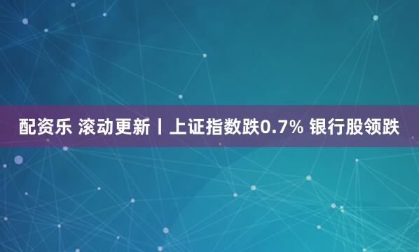 配资乐 滚动更新丨上证指数跌0.7% 银行股领跌