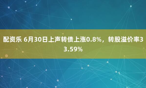 配资乐 6月30日上声转债上涨0.8%，转股溢价率33.59%