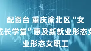 配资台 重庆渝北区“女职工成长学堂”惠及新就业形态女职工