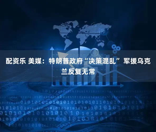配资乐 美媒：特朗普政府“决策混乱” 军援乌克兰反复无常