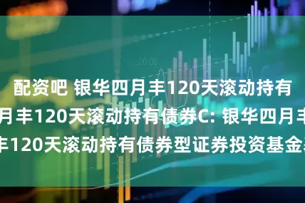 配资吧 银华四月丰120天滚动持有债券A,银华四月丰120天滚动持有债券C: 银华四月丰120天滚动持有债券型证券投资基金基金产品资料概要