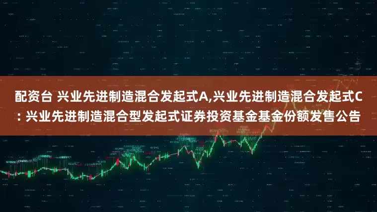 配资台 兴业先进制造混合发起式A,兴业先进制造混合发起式C: 兴业先进制造混合型发起式证券投资基金基金份额发售公告