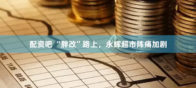 配资吧 “胖改”路上，永辉超市阵痛加剧