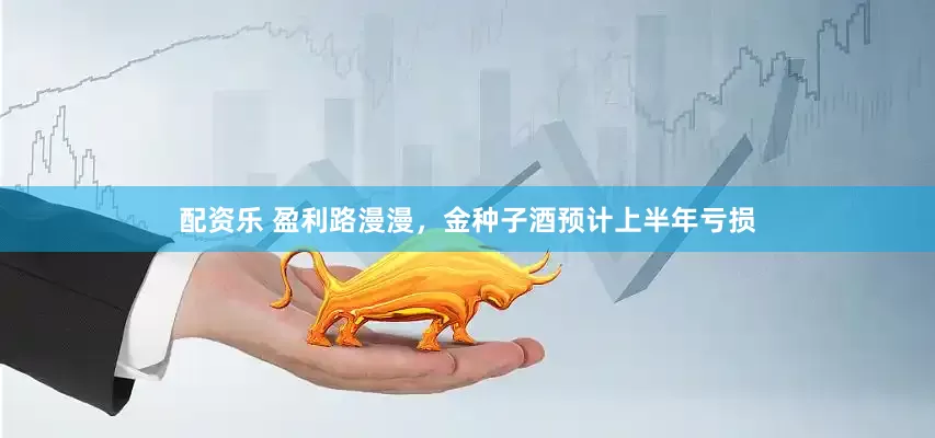 配资乐 盈利路漫漫，金种子酒预计上半年亏损