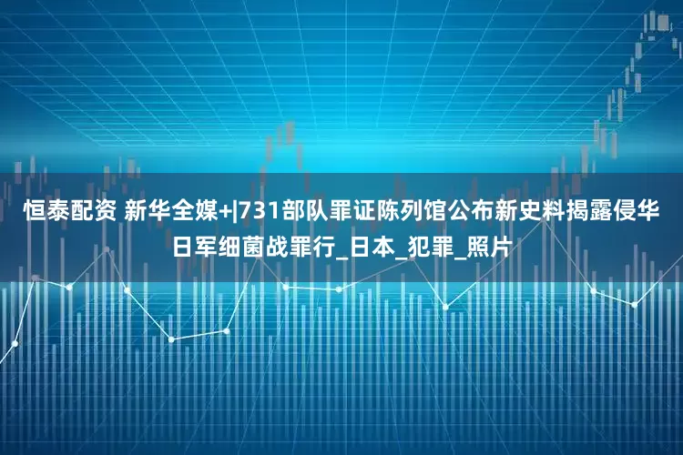 恒泰配资 新华全媒+|731部队罪证陈列馆公布新史料揭露侵华日军细菌战罪行_日本_犯罪_照片