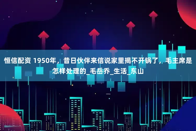 恒信配资 1950年，昔日伙伴来信说家里揭不开锅了，毛主席是怎样处理的_毛岳乔_生活_东山