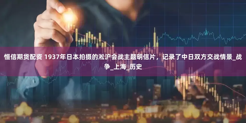 恒信期货配资 1937年日本拍摄的淞沪会战主题明信片，记录了中日双方交战情景_战争_上海_历史