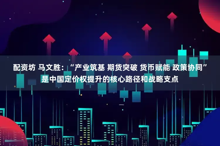 配资坊 马文胜：“产业筑基 期货突破 货币赋能 政策协同”是中国定价权提升的核心路径和战略支点