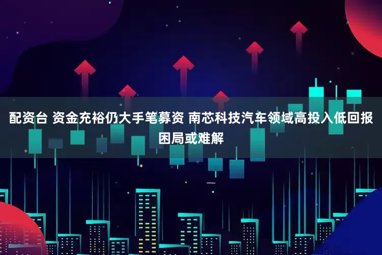 配资台 资金充裕仍大手笔募资 南芯科技汽车领域高投入低回报困局或难解