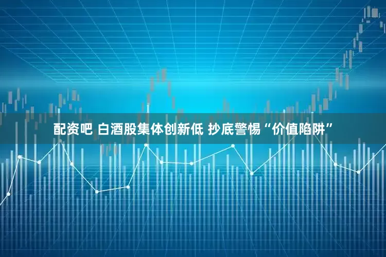 配资吧 白酒股集体创新低 抄底警惕“价值陷阱”