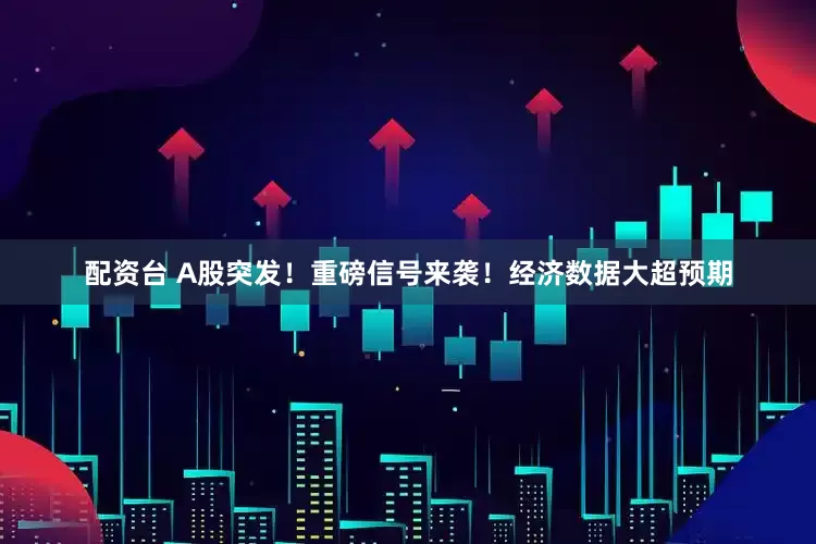 配资台 A股突发！重磅信号来袭！经济数据大超预期