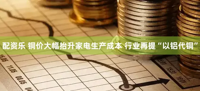配资乐 铜价大幅抬升家电生产成本 行业再提“以铝代铜”