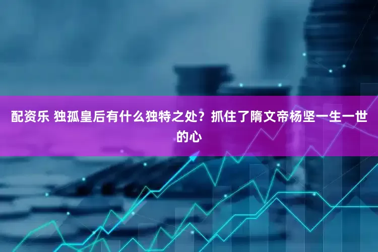 配资乐 独孤皇后有什么独特之处？抓住了隋文帝杨坚一生一世的心