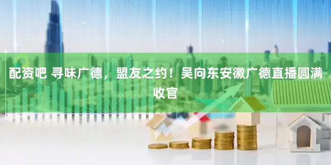 配资吧 寻味广德，盟友之约！吴向东安徽广德直播圆满收官