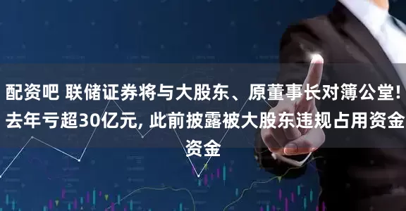 配资吧 联储证券将与大股东、原董事长对簿公堂! 去年亏超30亿元, 此前披露被大股东违规占用资金